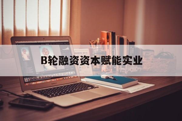 淄博市B轮融资资本赋能实业(b轮融资公司值得工作吗)